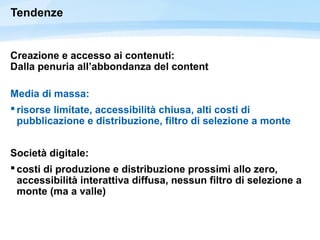 Tendenze
Creazione e accesso ai contenuti:
Dalla penuria all’abbondanza del content
Media di massa:
 risorse limitate, accessibilità chiusa, alti costi di
pubblicazione e distribuzione, filtro di selezione a monte
Società digitale:
 costi di produzione e distribuzione prossimi allo zero,
accessibilità interattiva diffusa, nessun filtro di selezione a
monte (ma a valle)
 
