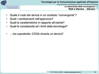 Le dimensioni della convergenza   Reti e Device  - Device Quale il ruolo dei device in un contesto “convergente”? Quali i cambiamenti nell’approccio? Quali le caratteristiche in rapporto all’utente? Quali le complessità ed i limiti della tecnologia? … ma soprattutto: COSA diventa un device? 