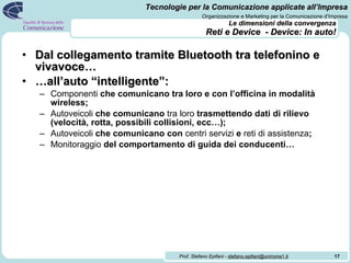 Le dimensioni della convergenza   Reti e Device  - Device: In auto! Dal collegamento tramite Bluetooth tra telefonino e vivavoce… … all’auto “intelligente”: Componenti  che comunicano tra loro e con l’officina in modalità wireless; Autoveicoli  che comunicano  tra loro  trasmettendo dati di rilievo (velocità, rotta, possibili collisioni, ecc…); Autoveicoli  che comunicano con  centri servizi  e  reti di assistenza ; Monitoraggio  del comportamento di guida dei conducenti… 