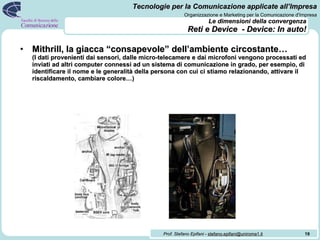 Le dimensioni della convergenza   Reti e Device  - Device: In auto! Mithrill, la giacca “consapevole” dell’ambiente circostante… (I dati provenienti dai sensori, dalle micro-telecamere e dai microfoni vengono processati ed inviati ad altri computer connessi ad un sistema di comunicazione in grado, per esempio, di identificare il nome e le generalità della persona con cui ci stiamo relazionando, attivare il riscaldamento, cambiare colore…) 