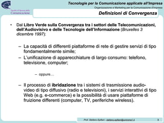 Definizioni di Convergenza Dal  Libro Verde sulla Convergenza tra i settori delle Telecomunicazioni, dell’Audiovisivo e delle Tecnologie dell’Informazione  ( Bruxelles 3 dicembre 1997 ): La capacità di differenti piattaforme di rete di gestire servizi di tipo fondamentalmente simile; L’unificazione di apparecchiature di largo consumo: telefono, televisione, computer; oppure… Il processo di  ibridazione  tra i sistemi di trasmissione audio-video di tipo diffusivo (radio e televisioni), i servizi interattivi di tipo Web (e.g. e-commerce) e la possibilità di usare piattaforme di fruizione differenti (computer, TV, periferiche wireless). 