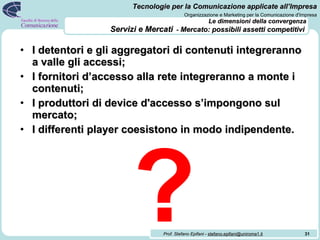 Le dimensioni della convergenza   Servizi e Mercati   -  Mercato: possibili assetti competitivi   I detentori e gli aggregatori di contenuti integreranno a valle gli accessi; I fornitori d’accesso alla rete integreranno a monte i contenuti; I produttori di device d'accesso s’impongono sul mercato; I differenti player coesistono in modo indipendente. ? 