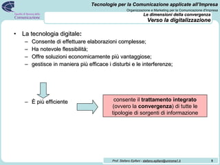 Le dimensioni della convergenza Verso la digitalizzazione La tecnologia digitale : Consente di effettuare elaborazioni complesse; Ha notevole flessibilità; Offre soluzioni economicamente più vantaggiose; gestisce in maniera più efficace i disturbi e le interferenze; È più efficiente   consente il  trattamento integrato  (ovvero la  convergenza ) di tutte le tipologie di sorgenti di informazione 