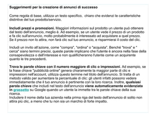 Suggerimenti per la creazione di annunci di successo Come regola di base, utilizza un testo specifico,  chiaro che evidenzi le caratteristiche distintive del tuo prodotto/servizio.  Includi prezzi e promozioni.  Maggiori informazioni sul prodotto un utente può ottenere dal testo dell'annuncio, meglio è. Ad esempio, se un utente vede il prezzo di un prodotto e fa clic sull'annuncio, molto probabilmente è interessato ad acquistare a quel prezzo. Se il prezzo non lo attira, non farà clic sul tuo annuncio, e risparmierai il costo del clic. Includi un invito all’azione, come "compra", "ordina" o "acquista". Benché "trova" e " cerca" siano termini precisi, queste parole implicano che l'utente è ancora nella fase della consapevolezza o dell'interesse e non qualificheranno l'utente come un acquirente quanto le tre precedenti. Trova le parole chiave con il numero maggiore di clic o impressioni . Ad esempio, se la frase chiave "pubblicità online" genera chiaramente la maggior parte di clic e impressioni nell'account, utilizza questo termine nel titolo dell'annuncio. Si tratta di un metodo valido per aumentare la percentuale di clic: gli utenti infatti possono vedere immediatamente che il tuo annuncio è pertinente con la loro ricerca. Inoltre,  qualsiasi parola chiave  che includi nel testo dell'annuncio  viene automaticamente evidenziata in  grassetto   su Google quando un utente la immette tra le parole chiave della sua ricerca.  Includere il nome della tua azienda nella prima riga del testo dell'annuncio di solito non attira più clic, a meno che tu non sia un marchio di forte impatto. 