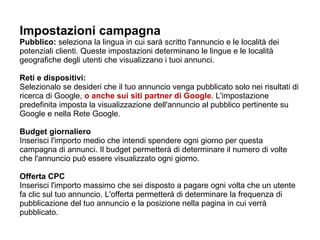 Impostazioni campagna Pubblico:  seleziona la lingua in cui sarà scritto l'annuncio e le località dei potenziali clienti. Queste impostazioni determinano le lingue e le località geografiche degli utenti che visualizzano i tuoi annunci.     Reti e dispositivi: Selezionalo se desideri che il tuo annuncio venga pubblicato solo nei risultati di ricerca di Google,  o anche sui siti partner di Google . L'impostazione predefinita imposta la visualizzazione dell'annuncio al pubblico pertinente su Google e nella Rete Google.    Budget giornaliero Inserisci l'importo medio che intendi spendere ogni giorno per questa campagna di annunci. Il budget permetterà di determinare il numero di volte che l'annuncio può essere visualizzato ogni giorno. Offerta CPC Inserisci l'importo massimo che sei disposto a pagare ogni volta che un utente fa clic sul tuo annuncio. L'offerta permetterà di determinare la frequenza di pubblicazione del tuo annuncio e la posizione nella pagina in cui verrà pubblicato.  