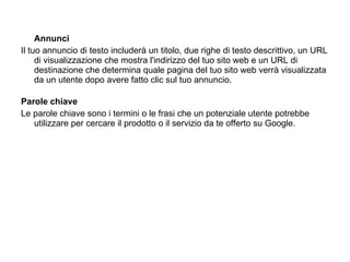 Annunci Il tuo annuncio di testo includerà un titolo, due righe di testo descrittivo, un URL di visualizzazione che mostra l'indirizzo del tuo sito web e un URL di destinazione che determina quale pagina del tuo sito web verrà visualizzata da un utente dopo avere fatto clic sul tuo annuncio.  Parole chiave Le parole chiave sono i termini o le frasi che un potenziale utente potrebbe utilizzare per cercare il prodotto o il servizio da te offerto su Google. 