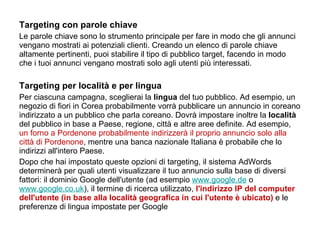 Targeting con parole chiave Le parole chiave sono lo strumento principale per fare in modo che gli annunci vengano mostrati ai potenziali clienti. Creando un elenco di parole chiave altamente pertinenti, puoi stabilire il tipo di pubblico target, facendo in modo che i tuoi annunci vengano mostrati solo agli utenti più interessati.    Targeting per località e per lingua Per ciascuna campagna, sceglierai la  lingua  del tuo pubblico. Ad esempio, un negozio di fiori in Corea probabilmente vorrà pubblicare un annuncio in coreano indirizzato a un pubblico che parla coreano. Dovrà impostare inoltre la  località  del pubblico in base a Paese, regione, città e altre aree definite. Ad esempio,  un forno a Pordenone probabilmente indirizzerà il proprio annuncio solo alla città di Pordenone , mentre una banca nazionale Italiana è probabile che lo indirizzi all'intero Paese.  Dopo che hai impostato queste opzioni di targeting, il sistema AdWords determinerà per quali utenti visualizzare il tuo annuncio sulla base di diversi fattori: il dominio Google dell'utente (ad esempio  www.google.de  o  www.google.co.uk ), il termine di ricerca utilizzato,   l'indirizzo IP del computer dell'utente (in base alla località geografica in cui l'utente è ubicato)   e le preferenze di lingua impostate per Google 