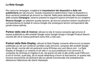 La Rete Google Per ciascuna campagna, sceglierai le  impostazioni dei dispositivi e delle reti pubblicitarie  per tali annunci. Queste impostazioni determinano il tipo di dispositivo e dove verranno pubblicati gli annunci su Internet. Nella parte dedicata alle impostazioni della scheda  Campagne , saranno presenti le seguenti opzioni principali tra cui scegliere:  Ricerca Google:  se selezioni questa opzione, gli annunci possono essere visualizzati in corrispondenza di risultati di ricerca Google che contengono termini corrispondenti alle parole chiave definite.    Partner della rete di ricerca:   attivare la rete di ricerca consente agli annunci di essere pubblicati su altri prodotti Google come Google Gruppi e Google Product Search, nonché altri siti di ricerca pertinenti come AOL e Ask.com.    Partner della Rete Display:   attivare la Rete Display consente all'annuncio di essere pubblicato sui siti con contenuti correlati a tale annuncio, compresi altri prodotti Google come Gmail, nonché altri siti pertinenti come NYtimes.com and About.com.  La Rete Display di Google è un insieme di siti web in cui puoi pubblicare il tuo annuncio. È composta da centinaia di migliaia di siti, dai grandi siti web di alto profilo quali CNN.com ai siti di nicchia, quali blog, siti di social networking e forum di discussione. In questa rete, troverai sicuramente siti pertinenti alla tua attività commerciale che probabilmente attireranno l'attenzione dei clienti interessati. 