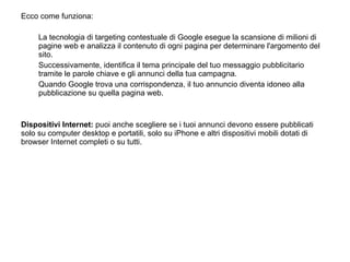 Ecco come funziona:   La tecnologia di targeting contestuale di Google esegue la scansione di milioni di pagine web e analizza il contenuto di ogni pagina per determinare l'argomento del sito.  Successivamente, identifica il tema principale del tuo messaggio pubblicitario tramite le parole chiave e gli annunci della tua campagna.  Quando Google trova una corrispondenza, il tuo annuncio diventa idoneo alla pubblicazione su quella pagina web.    Dispositivi Internet:  puoi anche scegliere se i tuoi annunci devono essere pubblicati solo su computer desktop e portatili, solo su iPhone e altri dispositivi mobili dotati di browser Internet completi o su tutti. 