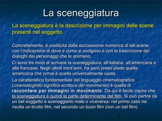 La sceneggiatura
La sceneggiatura è la descrizione per immagini delle scene
presenti nel soggetto.
Concretamente, è costituita dalla successione numerica di tali scene,
con l’indicazione di dove e come si svolgono e con la trascrizione dei
dialoghi dei personaggi che le animano.
Ci sono tre modi di scrivere la sceneggiatura: all’italiana, all’americana e
alla francese. Negli ultimi trent’anni, ha però preso piede quella
americana che ormai è quella universalmente usata.
La caratteristica fondamentale del linguaggio cinematografico
(cinematografo significa scrittura del movimento) è quella di
raccontare per immagini in movimento . Da qui è facile capire che
la sceneggiatura è quindi la parte determinante del film. Si può partire da
un bel soggetto e sceneggiarlo male o viceversa: nel primo caso ne
risulta un brutto film, nel secondo un buon film (non un bel film).
2

 