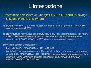 L’intestazione
L’intestazione descrive in una riga DOVE e QUANDO si svolge
la scena (Where and When)
1) DOVE indica con precisione il luogo, l’ambiente, e se la ripresa è in interno (INT.)
oppure in esterno (EST.);
2) QUANDO , di norma, può essere GIORNO o NOTTE, lasciando a casi rari ALBA,
SERA e TRAMONTO (indicati per motivi di luce particolare, se serve). Altre
dizioni, quali POMERIGGIO o MATTINA vanno assolutamente evitate.
Ecco alcuni esempi di intestazioni:
EST. VENEZIA - PIAZZA S.MARCO - GIORNO
(se tutto il copione è ambientato a Venezia, dopo la prima scena si può omettere
la città: EST. PIAZZA S.MARCO – GIORNO . Se però la scena è ambientata tra i
tavoli del "Caffè Campiello" bisogna specificare: EST. PIAZZA S.MARCO CAFFE’ CAMPIELLO - GIORNO
4

 