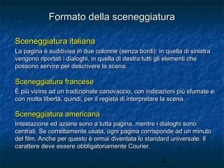 Formato della sceneggiatura
Sceneggiatura italiana
La pagina è suddivisa in due colonne (senza bordi): in quella di sinistra
vengono riportati i dialoghi, in quella di destra tutti gli elementi che
possono servire per descrivere la scena.

Sceneggiatura francese
È più vicina ad un tradizionale canovaccio, con indicazioni più sfumate e
con molta libertà, quindi, per il regista di interpretare la scena.

Sceneggiatura americana
Intestazione ed azione sono a tutta pagina, mentre i dialoghi sono
centrati. Se correttamente usata, ogni pagina corrisponde ad un minuto
del film. Anche per questo è ormai diventata lo standard universale. Il
carattere deve essere obbligatoriamente Courier.
8

 