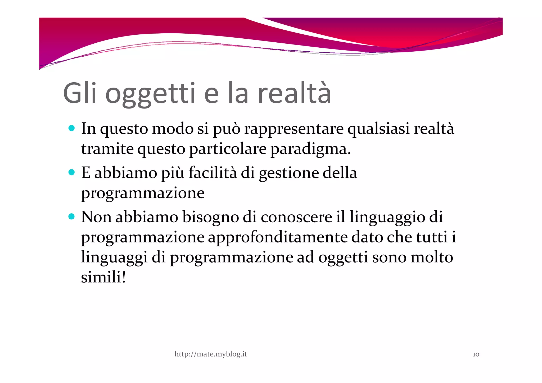 Gli oggetti e la realtà
 In questo modo si può rappresentare qualsiasi realtà
 tramite questo particolare paradigma.
 E abbiamo più facilità di gestione della
 programmazione
 Non abbiamo bisogno di conoscere il linguaggio di
 programmazione approfonditamente dato che tutti i
 linguaggi di programmazione ad oggetti sono molto
 simili!



             http://mate.myblog.it                      10
 