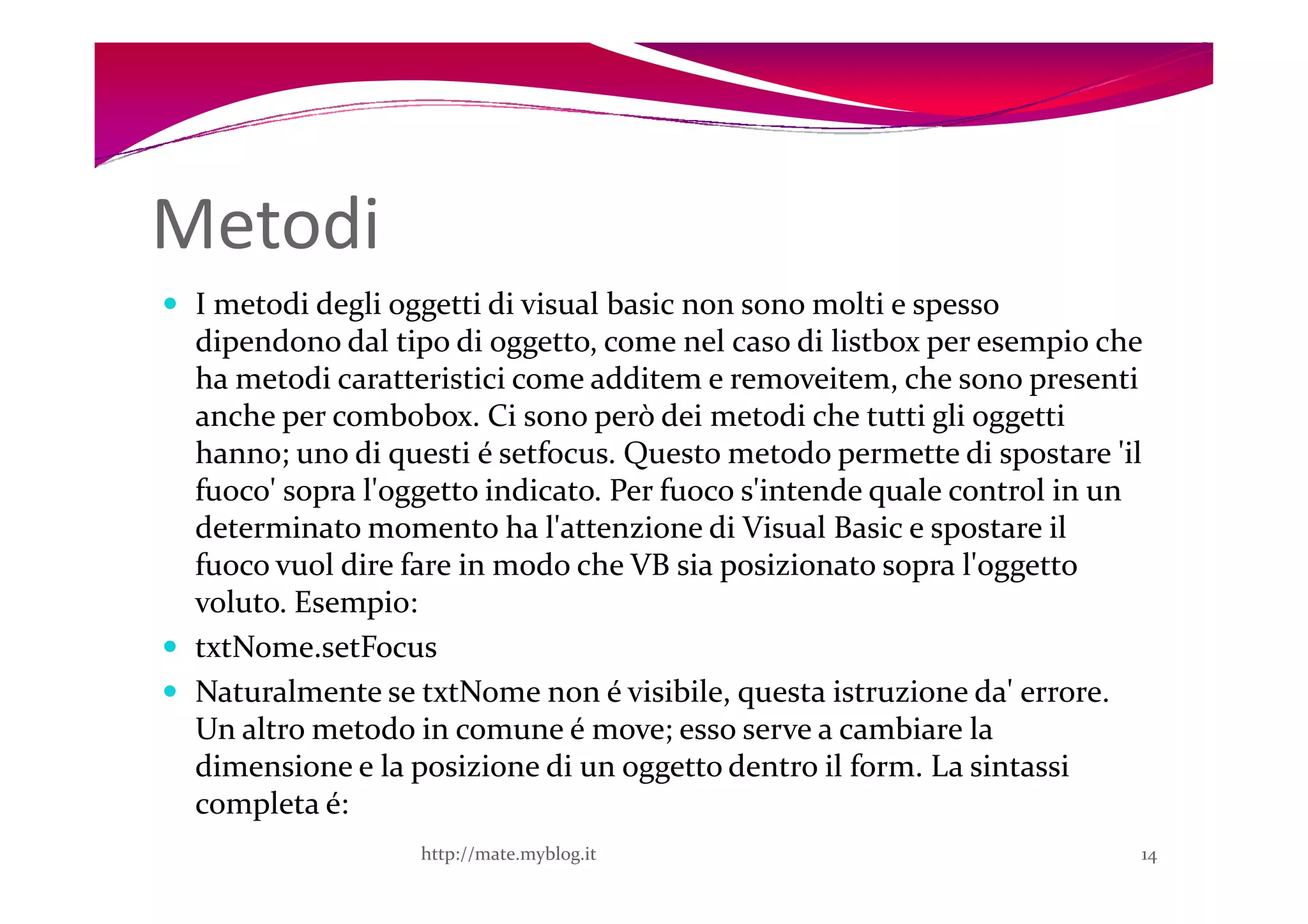 Metodi
 I metodi degli oggetti di visual basic non sono molti e spesso
 dipendono dal tipo di oggetto, come nel caso di listbox per esempio che
 ha metodi caratteristici come additem e removeitem, che sono presenti
 anche per combobox. Ci sono però dei metodi che tutti gli oggetti
 hanno; uno di questi é setfocus. Questo metodo permette di spostare 'il
 fuoco' sopra l'oggetto indicato. Per fuoco s'intende quale control in un
 determinato momento ha l'attenzione di Visual Basic e spostare il
 fuoco vuol dire fare in modo che VB sia posizionato sopra l'oggetto
 voluto. Esempio:
 txtNome.setFocus
 Naturalmente se txtNome non é visibile, questa istruzione da' errore.
 Un altro metodo in comune é move; esso serve a cambiare la
 dimensione e la posizione di un oggetto dentro il form. La sintassi
 completa é:
                  http://mate.myblog.it                                 14
 