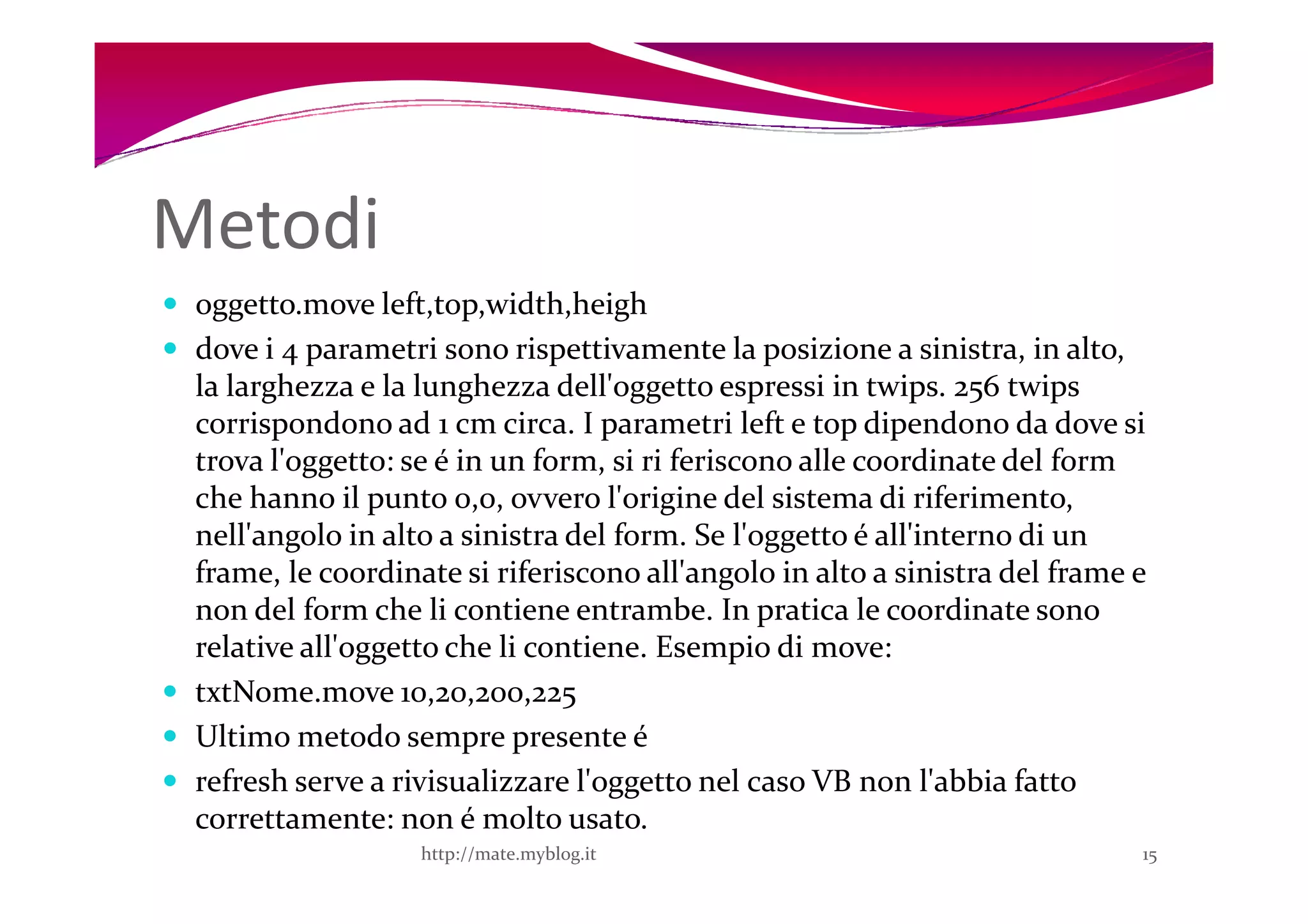 Metodi
 oggetto.move left,top,width,heigh
 dove i 4 parametri sono rispettivamente la posizione a sinistra, in alto,
 la larghezza e la lunghezza dell'oggetto espressi in twips. 256 twips
 corrispondono ad 1 cm circa. I parametri left e top dipendono da dove si
 trova l'oggetto: se é in un form, si ri feriscono alle coordinate del form
 che hanno il punto 0,0, ovvero l'origine del sistema di riferimento,
 nell'angolo in alto a sinistra del form. Se l'oggetto é all'interno di un
 frame, le coordinate si riferiscono all'angolo in alto a sinistra del frame e
 non del form che li contiene entrambe. In pratica le coordinate sono
 relative all'oggetto che li contiene. Esempio di move:
 txtNome.move 10,20,200,225
 Ultimo metodo sempre presente é
 refresh serve a rivisualizzare l'oggetto nel caso VB non l'abbia fatto
 correttamente: non é molto usato.
                   http://mate.myblog.it                                     15
 