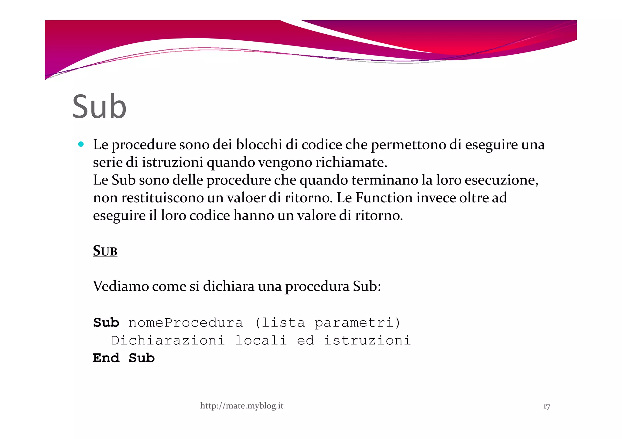 Sub
 Le procedure sono dei blocchi di codice che permettono di eseguire una
 serie di istruzioni quando vengono richiamate.
 Le Sub sono delle procedure che quando terminano la loro esecuzione,
 non restituiscono un valoer di ritorno. Le Function invece oltre ad
 eseguire il loro codice hanno un valore di ritorno.

 SUB

 Vediamo come si dichiara una procedura Sub:

 Sub nomeProcedura (lista parametri)
   Dichiarazioni locali ed istruzioni
 End Sub


                 http://mate.myblog.it                                17
 