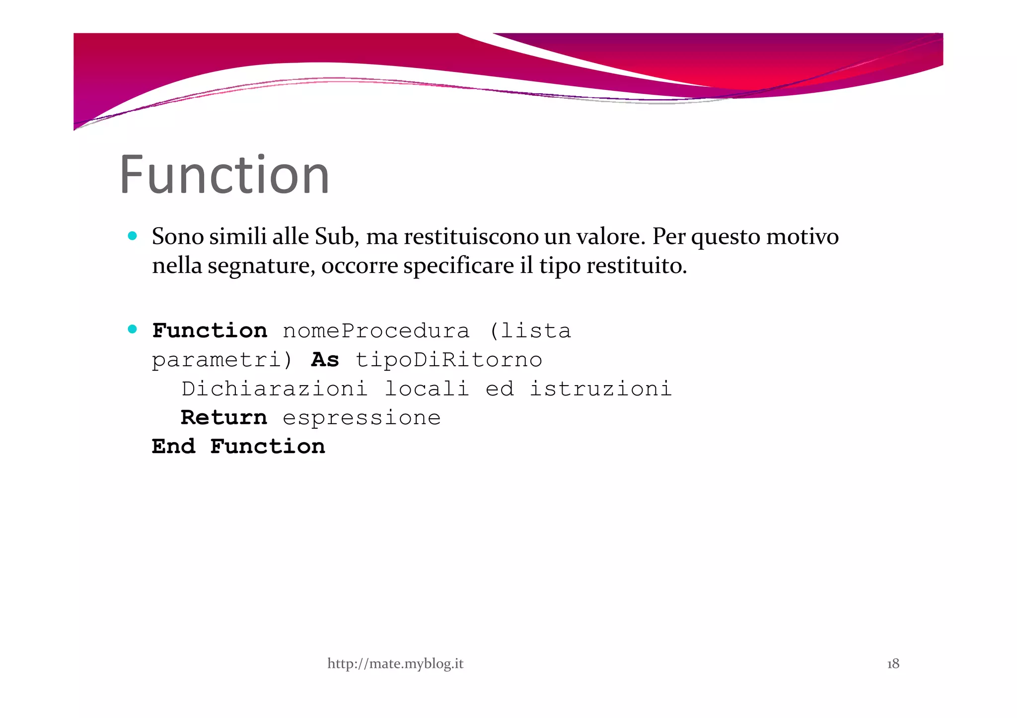 Function
 Sono simili alle Sub, ma restituiscono un valore. Per questo motivo
 nella segnature, occorre specificare il tipo restituito.

 Function nomeProcedura (lista
 parametri) As tipoDiRitorno
   Dichiarazioni locali ed istruzioni
   Return espressione
 End Function




                  http://mate.myblog.it                                18
 