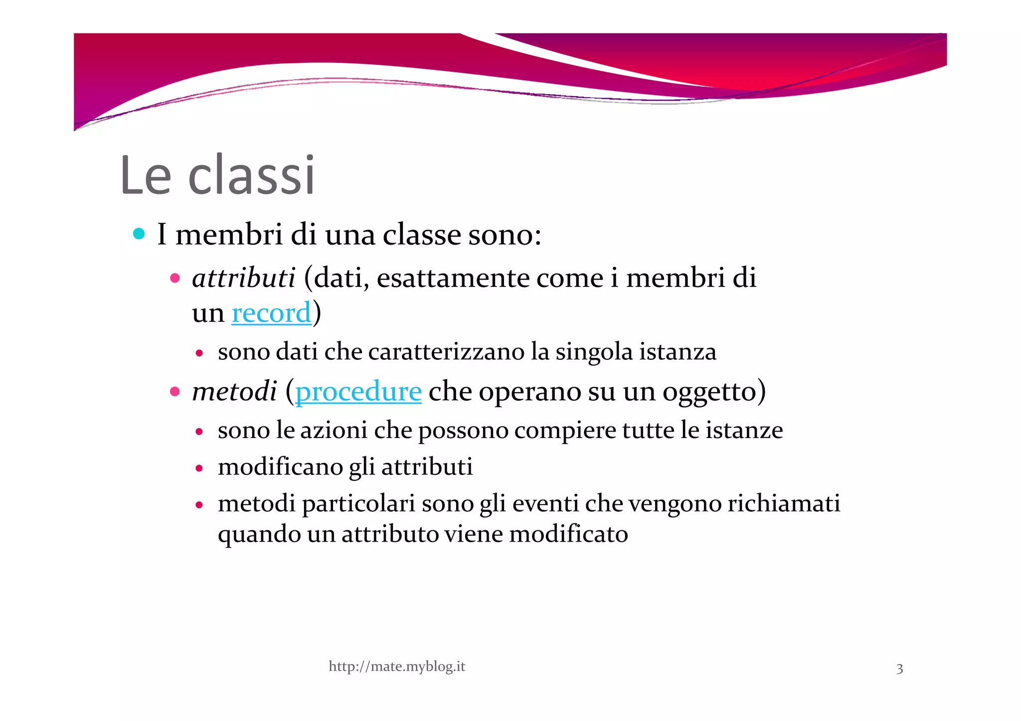 Le classi
 I membri di una classe sono:
   attributi (dati, esattamente come i membri di
   un record)
     sono dati che caratterizzano la singola istanza
   metodi (procedure che operano su un oggetto)
     sono le azioni che possono compiere tutte le istanze
     modificano gli attributi
     metodi particolari sono gli eventi che vengono richiamati
     quando un attributo viene modificato




               http://mate.myblog.it                             3
 