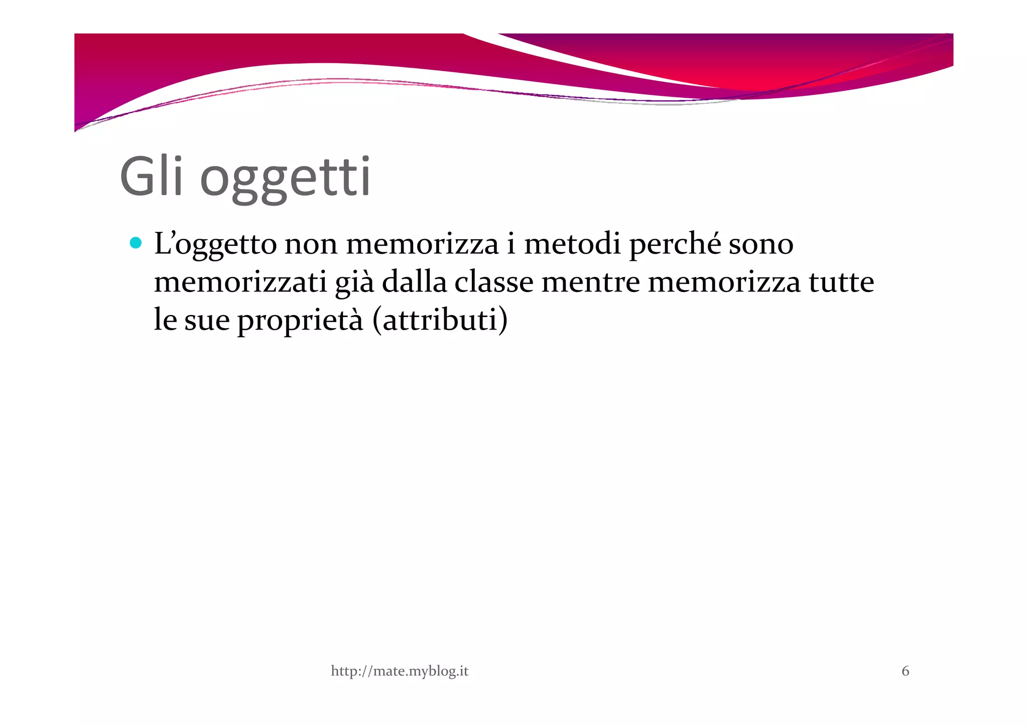 Gli oggetti
 L’oggetto non memorizza i metodi perché sono
 memorizzati già dalla classe mentre memorizza tutte
 le sue proprietà (attributi)




             http://mate.myblog.it                     6
 
