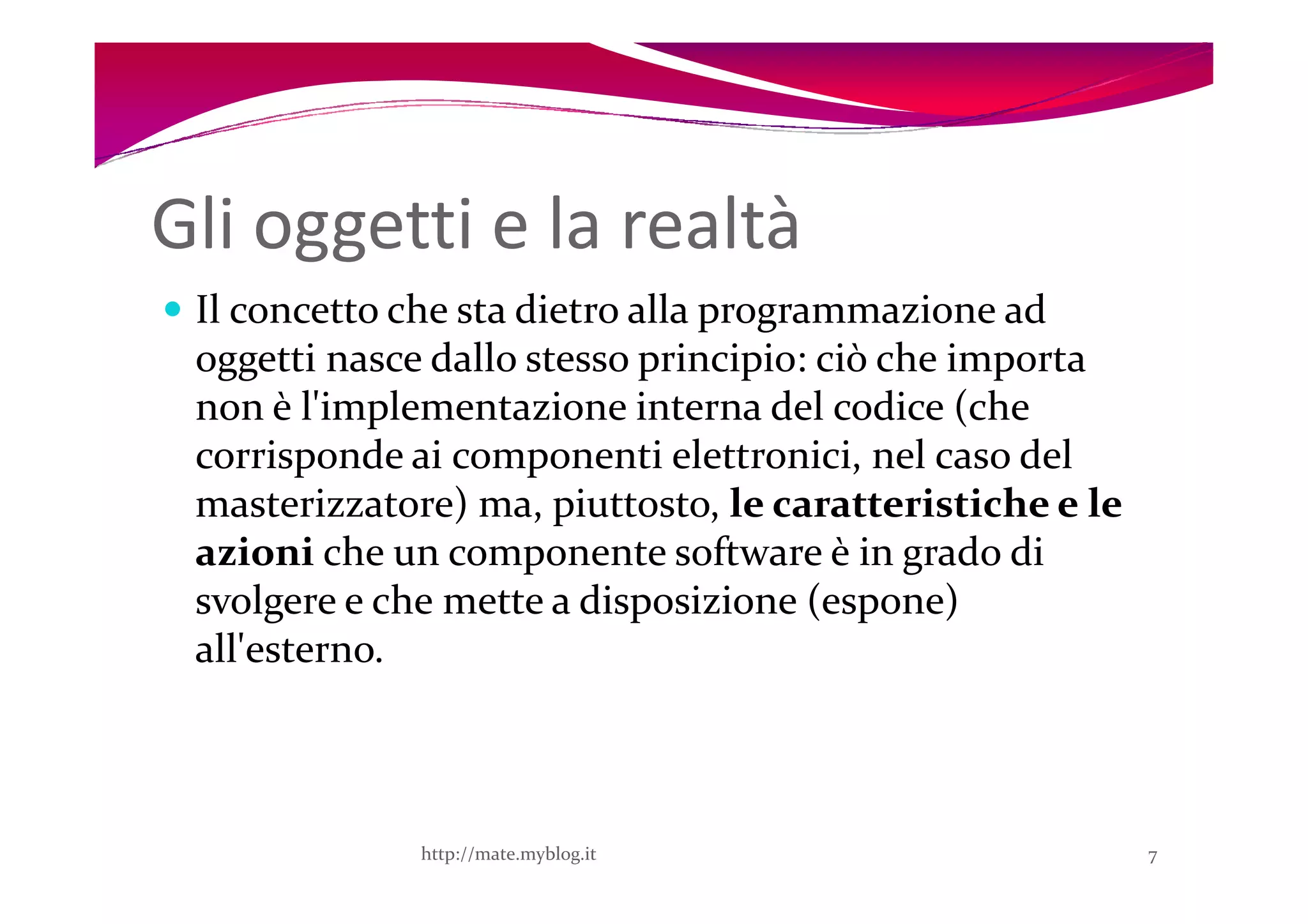 Gli oggetti e la realtà
 Il concetto che sta dietro alla programmazione ad
 oggetti nasce dallo stesso principio: ciò che importa
 non è l'implementazione interna del codice (che
 corrisponde ai componenti elettronici, nel caso del
 masterizzatore) ma, piuttosto, le caratteristiche e le
 azioni che un componente software è in grado di
 svolgere e che mette a disposizione (espone)
 all'esterno.



              http://mate.myblog.it                       7
 