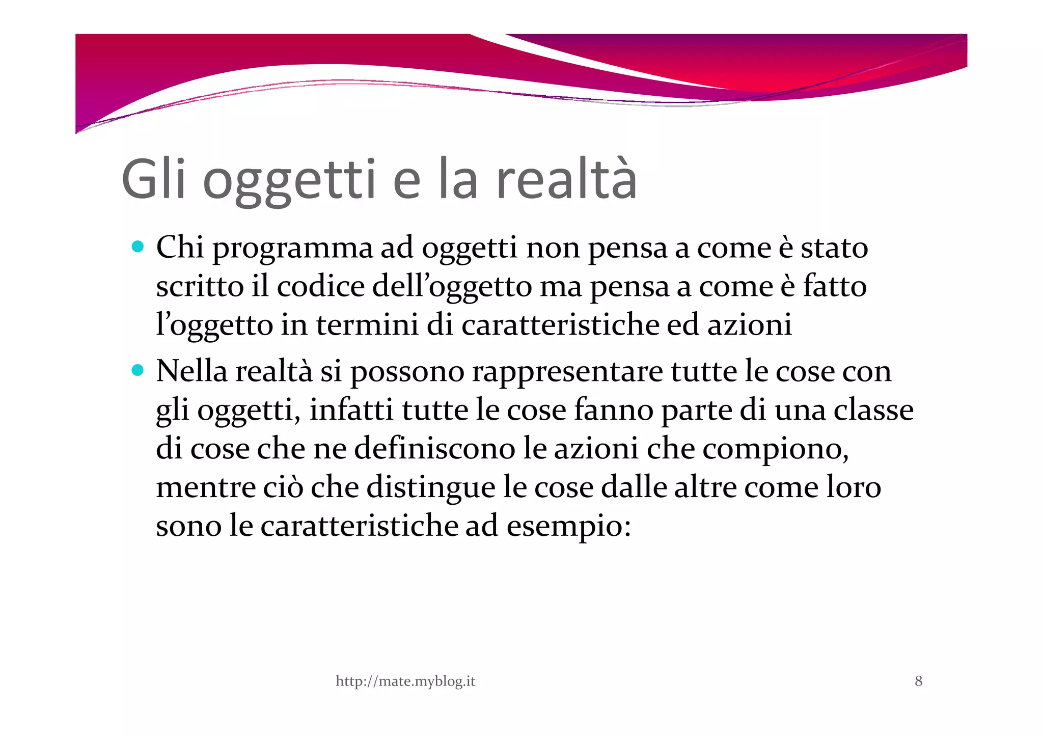 Gli oggetti e la realtà
 Chi programma ad oggetti non pensa a come è stato
 scritto il codice dell’oggetto ma pensa a come è fatto
 l’oggetto in termini di caratteristiche ed azioni
 Nella realtà si possono rappresentare tutte le cose con
 gli oggetti, infatti tutte le cose fanno parte di una classe
 di cose che ne definiscono le azioni che compiono,
 mentre ciò che distingue le cose dalle altre come loro
 sono le caratteristiche ad esempio:



               http://mate.myblog.it                            8
 
