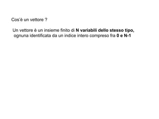 Cos’è un vettore ?

Un vettore è un insieme finito di N variabili dello stesso tipo,
ognuna identificata da un indice intero compreso fra 0 e N-1
 