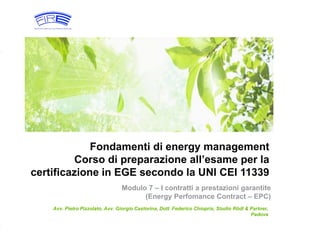 1© Rödl & Partner 10 Marzo 2016
Fondamenti di energy management
Corso di preparazione all’esame per la
certificazione in EGE secondo la UNI CEI 11339
Avv. Pietro Pizzolato, Avv. Giorgio Castorina, Dott. Federico Chiopris, Studio Rödl & Partner,
Padova
Modulo 7 – I contratti a prestazioni garantite
(Energy Perfomance Contract – EPC)
 