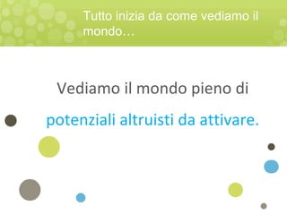 Vediamo il mondo pieno di
potenziali altruisti da attivare.
Tutto inizia da come vediamo il
mondo…
 