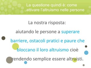 La nostra risposta:
aiutando le persone a superare
barriere, ostacoli pratici e paure che
bloccano il loro altruismo cioè
rendendo semplice essere altruisti.
La questione quindi è: come
attivare l’altruismo nelle persone
 