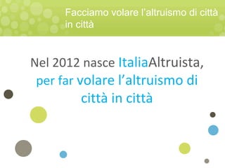 Facciamo volare l’altruismo di città
in città
Nel 2012 nasce ItaliaAltruista,
per far volare l’altruismo di
città in città
 