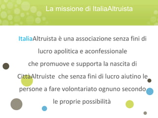 ItaliaAltruista è una associazione senza fini di
lucro apolitica e aconfessionale
che promuove e supporta la nascita di
CittàAltruiste che senza fini di lucro aiutino le
persone a fare volontariato ognuno secondo
le proprie possibilità
La missione di ItaliaAltruista
 