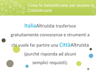 ItaliaAltruista trasferisce
gratuitamente conoscenze e strumenti a
chi vuole far partire una CittàAltruista
(purché risponda ad alcuni
semplici requisiti).
Cosa fa ItaliaAltruista per aiutare le
CittàAltruiste
 