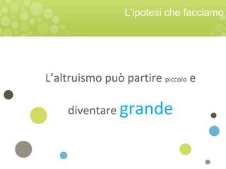 L’altruismo può partire piccolo e
diventare grande
L’ipotesi che facciamo
 