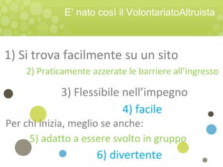 2) Praticamente azzerate le barriere all’ingresso
Per chi inizia, meglio se anche:
4) facile
1) Si trova facilmente su un sito
5) adatto a essere svolto in gruppo
6) divertente
E’ nato così il VolontariatoAltruista
3) Flessibile nell’impegno
 