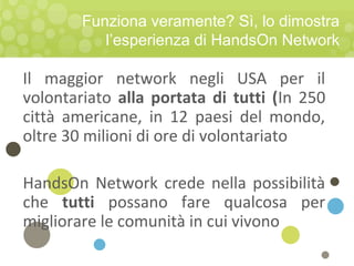 Funziona veramente? Sì, lo dimostra
l’esperienza di HandsOn Network
Il maggior network negli USA per il
volontariato alla portata di tutti (In 250
città americane, in 12 paesi del mondo,
oltre 30 milioni di ore di volontariato
HandsOn Network crede nella possibilità
che tutti possano fare qualcosa per
migliorare le comunità in cui vivono
 