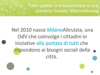 Tutto questo ci entusiasmava e così
abbiamo fondato MilanoAltruista
Nel 2010 nasce MilanoAltruista, una
OdV che coinvolge i cittadini in
iniziative alla portata di tutti che
rispondono ai bisogni sociali della
città.
 