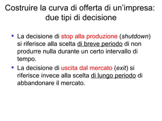Costruire la curva di offerta di un’impresa:  due tipi di decisione La decisione di  stop alla produzione  ( shutdown ) si riferisce alla scelta  di breve periodo  di non produrre nulla durante un certo intervallo di tempo. La decisione di  uscita dal mercato  ( exit ) si riferisce invece alla scelta  di lungo periodo  di abbandonare il mercato. 