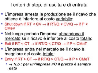 I criteri di stop, di uscita e di entrata L’impresa  arresta la produzione  se il ricavo che ottiene è inferiore al costo  variabile : Shut down if RT < CV    if RT/Q < CV/Q    if P < CMeV Nel lungo periodo l’impresa  abbandona il mercato  se il ricavo è inferiore al costo  totale :  Exit if RT < CT    if RT/Q < CT/Q    if P < CMeT L’impresa  entra nel mercato  se il ricavo è maggiore del costo  totale :  Entry if RT > CT    if RT/Q > CT/Q    if P > CMeT    N.b.: per un’impresa PC il prezzo è sempre  dato 