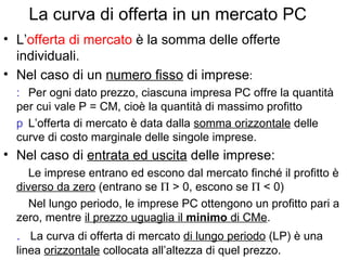 La curva di offerta in un mercato PC L’ offerta di mercato  è la somma delle offerte individuali. Nel caso di un  numero fisso  di imprese :    Per ogni dato prezzo, ciascuna impresa PC offre la quantità per cui vale P = CM, cioè la quantità di massimo profitto     L’offerta di mercato è data dalla  somma orizzontale  delle curve di costo marginale delle singole imprese. Nel caso di  entrata ed uscita  delle imprese:      Le imprese entrano ed escono dal mercato finché il profitto è  diverso da zero  (entrano se    > 0, escono se    < 0)    Nel lungo periodo, le imprese PC ottengono un profitto pari a zero, mentre  il prezzo uguaglia il  minimo  di CMe .    La curva di offerta di mercato  di lungo periodo  (LP) è una linea  orizzontale  collocata all’altezza di quel prezzo. 