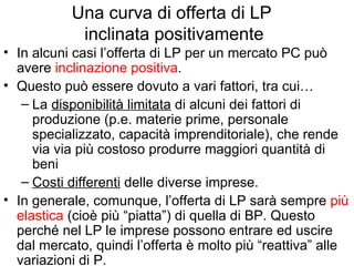 Una curva di offerta di LP  inclinata positivamente In alcuni casi l’offerta di LP per un mercato PC può avere  inclinazione positiva .  Questo può essere dovuto a vari fattori, tra cui… La  disponibilità limitata  di alcuni dei fattori di produzione (p.e. materie prime, personale specializzato, capacità imprenditoriale), che rende via via più costoso produrre maggiori quantità di beni Costi differenti  delle diverse imprese. In generale, comunque, l’offerta di LP sarà sempre  più elastica  (cioè più “piatta”) di quella di BP. Questo perché nel LP le imprese possono entrare ed uscire dal mercato, quindi l’offerta è molto più “reattiva” alle variazioni di P. 