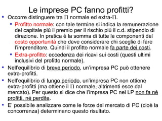 Le imprese PC fanno profitti? Occorre distinguere tra    normale ed extra-  . Profitto normale : con tale termine si indica la remunerazione del capitale più il premio per il rischio più il c.d. stipendio di direzione. In pratica è la somma di tutte le componenti del  costo opportunità  che deve considerare chi sceglie di fare l’imprenditore. Quindi il profitto normale  fa parte dei costi . Extra-profitto : eccedenza dei ricavi sui costi (questi ultimi inclusivi del profitto normale). Nell’equilibrio di  breve periodo , un’impresa PC può ottenere extra-profitti. Nell’equilibrio di  lungo periodo , un’impresa PC non ottiene extra-profitti (ma ottiene il    normale, altrimenti esce dal mercato). Per questo si dice che l’impresa PC nel LP  non fa né profitti, né perdite . E’ possibile analizzare come le forze del mercato di PC (cioè la concorrenza) determinano questo risultato. 