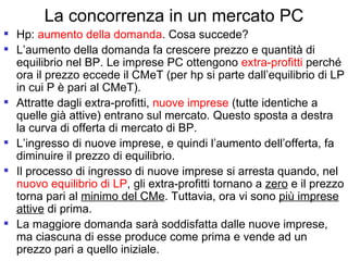 La concorrenza in un mercato PC Hp:  aumento della domanda . Cosa succede? L’aumento della domanda fa crescere prezzo e quantità di equilibrio nel BP. Le imprese PC ottengono  extra-profitti  perché ora il prezzo eccede il CMeT (per hp si parte dall’equilibrio di LP in cui P è pari al CMeT). Attratte dagli extra-profitti,  nuove imprese  (tutte identiche a quelle già attive) entrano sul mercato. Questo sposta a destra la curva di offerta di mercato di BP. L’ingresso di nuove imprese, e quindi l’aumento dell’offerta, fa diminuire il prezzo di equilibrio.  Il processo di ingresso di nuove imprese si arresta quando, nel  nuovo equilibrio di LP , gli extra-profitti tornano a  zero  e il prezzo torna pari al  minimo del CMe . Tuttavia, ora vi sono  più imprese attive  di prima. La maggiore domanda sarà soddisfatta dalle nuove imprese, ma ciascuna di esse produce come prima e vende ad un prezzo pari a quello iniziale. 