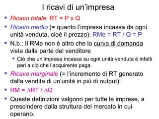 I ricavi di un’impresa Ricavo totale : RT = P x Q Ricavo medio  (= quanto l’impresa incassa da ogni unità venduta, cioè il prezzo) : RMe = RT / Q = P N.b.: Il RMe non è altro che la  curva di domanda  vista dalla parte del venditore  Ciò che un’impresa incassa su ogni unità venduta è infatti pari a ciò che l’acquirente paga. Ricavo marginale  (= l’incremento di RT generato dalla vendita di un’unità in più di output) :   RM =   RT /   Q Queste definizioni valgono per tutte le imprese, a prescindere dalla struttura del mercato in cui operano. 