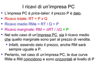 I ricavi di un’impresa PC L’impresa PC è  price-taker : il prezzo P è  dato . Ricavo totale: RT = P  x  Q Ricavo medio RMe = RT / Q = P Ricavo marginale:   RM =   RT /   Q  = P Nel solo caso di un’ impresa PC ,  sia  il ricavo medio  che  quello marginale sono pari al prezzo di vendita. Infatti, essendo dato il prezzo, anche RM sarà sempre uguale a P. Pertanto, nel caso di un’impresa PC, le due curve RMe e RM  coincidono  e sono  orizzontali  al livello di P 