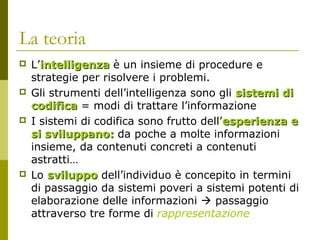 La teoria








L’intelligenza è un insieme di procedure e
strategie per risolvere i problemi.
Gli strumenti dell’intelligenza sono gli sistemi di
codifica = modi di trattare l’informazione
I sistemi di codifica sono frutto dell’esperienza e
si sviluppano: da poche a molte informazioni
insieme, da contenuti concreti a contenuti
astratti…
Lo sviluppo dell’individuo è concepito in termini
di passaggio da sistemi poveri a sistemi potenti di
elaborazione delle informazioni  passaggio
attraverso tre forme di rappresentazione

 