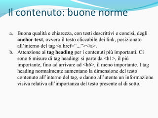 a. Buona qualità e chiarezza, con testi descrittivi e concisi, degli
anchor text, ovvero il testo cliccabile dei link, posizionato
all’interno del tag <a href=“...”></a>.
b. Attenzione ai tag heading per i contenuti più importanti. Ci
sono 6 misure di tag heading: si parte da <h1>, il più
importante, fino ad arrivare ad <h6>, il meno importante. I tag
heading normalmente aumentano la dimensione del testo
contenuto all’interno del tag, e danno all’utente un informazione
visiva relativa all’importanza del testo presente al di sotto.
 