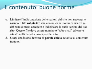 c. Limitare l’indicizzazione delle sezioni del sito non necessarie
usando il file robots.txt, che comunica ai motori di ricerca se
debbano o meno accedere e indicizzare le varie sezioni del tuo
sito. Questo file deve essere nominato “robots.txt” ed essere
situato nella cartella principale del sito.
d. Usare una buona densità di parole chiave relative al contenuto
trattato.
 