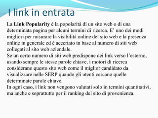La Link Popularity è la popolarità di un sito web o di una
determinata pagina per alcuni termini di ricerca. E’ uno dei modi
migliori per misurare la visibilità online del sito web e la presenza
online in generale ed è accertato in base al numero di siti web
collegati al sito web aziendale.
Se un certo numero di siti web predispone dei link verso l’esterno,
usando sempre le stesse parole chiave, i motori di ricerca
considerano questo sito web come il miglior candidato da
visualizzare nelle SERP quando gli utenti cercano quelle
determinate parole chiave.
In ogni caso, i link non vengono valutati solo in termini quantitativi,
ma anche e soprattutto per il ranking del sito di provenienza.
 