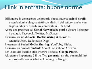 Diffondere la conoscenza del proprio sito attraverso azioni virali:
segnalazioni a blog, contatti con altri siti del settore, anche con
la possibilità di distribuire contenuti in RSS Feed.
Avere una presenza sui Social Networkche porti a vistare il sito per
i dettagli: Facebook, Twitter, MySpace.
Presenza sui siti di Social Bookmarking & News: es.
StumbleUpon, Delicious e Digg.
Presenza sui Social Media Sharing: YouTube, Flickr.
Presenza sui Social Content: AboutUs e Yahoo! Answers.
Per le attività locali è utile inserire il sito su Google Places.
Altrettanto importante è il traffico generato: un sito con molti link
e zero traffico non salirà nel ranking di Google.
 