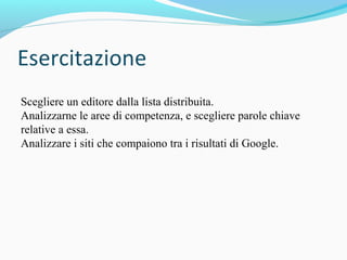 Scegliere un editore dalla lista distribuita.
Analizzarne le aree di competenza, e scegliere parole chiave
relative a essa.
Analizzare i siti che compaiono tra i risultati di Google.
 